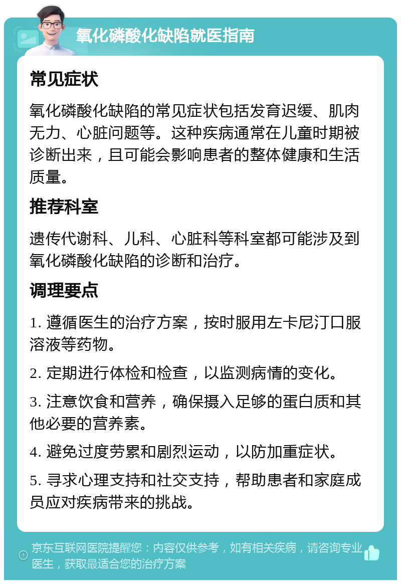 氧化磷酸化缺陷就医指南 常见症状 氧化磷酸化缺陷的常见症状包括发育迟缓、肌肉无力、心脏问题等。这种疾病通常在儿童时期被诊断出来，且可能会影响患者的整体健康和生活质量。 推荐科室 遗传代谢科、儿科、心脏科等科室都可能涉及到氧化磷酸化缺陷的诊断和治疗。 调理要点 1. 遵循医生的治疗方案，按时服用左卡尼汀口服溶液等药物。 2. 定期进行体检和检查，以监测病情的变化。 3. 注意饮食和营养，确保摄入足够的蛋白质和其他必要的营养素。 4. 避免过度劳累和剧烈运动，以防加重症状。 5. 寻求心理支持和社交支持，帮助患者和家庭成员应对疾病带来的挑战。