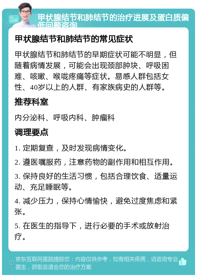 甲状腺结节和肺结节的治疗进展及蛋白质偏低问题咨询 甲状腺结节和肺结节的常见症状 甲状腺结节和肺结节的早期症状可能不明显，但随着病情发展，可能会出现颈部肿块、呼吸困难、咳嗽、喉咙疼痛等症状。易感人群包括女性、40岁以上的人群、有家族病史的人群等。 推荐科室 内分泌科、呼吸内科、肿瘤科 调理要点 1. 定期复查，及时发现病情变化。 2. 遵医嘱服药，注意药物的副作用和相互作用。 3. 保持良好的生活习惯，包括合理饮食、适量运动、充足睡眠等。 4. 减少压力，保持心情愉快，避免过度焦虑和紧张。 5. 在医生的指导下，进行必要的手术或放射治疗。