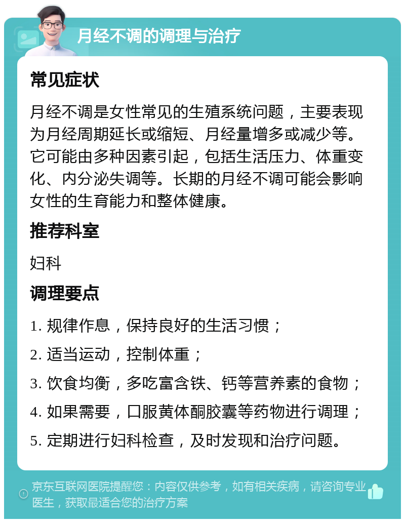 月经不调的调理与治疗 常见症状 月经不调是女性常见的生殖系统问题，主要表现为月经周期延长或缩短、月经量增多或减少等。它可能由多种因素引起，包括生活压力、体重变化、内分泌失调等。长期的月经不调可能会影响女性的生育能力和整体健康。 推荐科室 妇科 调理要点 1. 规律作息，保持良好的生活习惯； 2. 适当运动，控制体重； 3. 饮食均衡，多吃富含铁、钙等营养素的食物； 4. 如果需要，口服黄体酮胶囊等药物进行调理； 5. 定期进行妇科检查，及时发现和治疗问题。