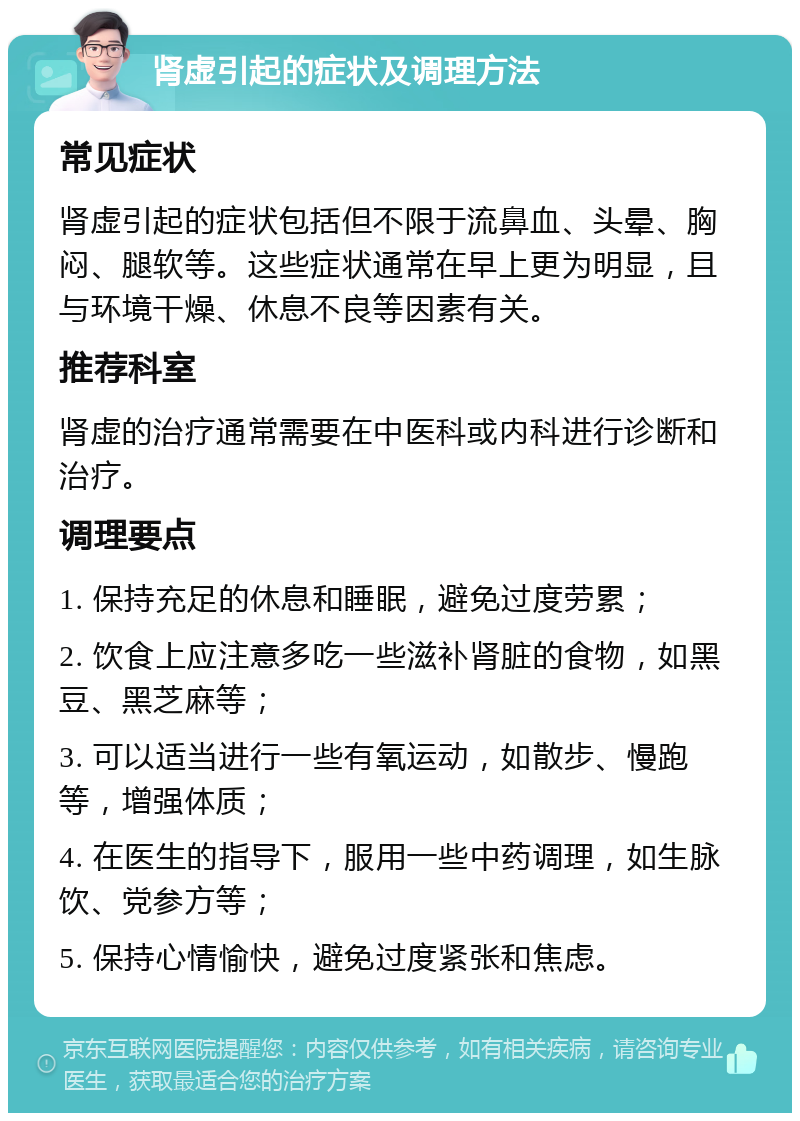 肾虚引起的症状及调理方法 常见症状 肾虚引起的症状包括但不限于流鼻血、头晕、胸闷、腿软等。这些症状通常在早上更为明显，且与环境干燥、休息不良等因素有关。 推荐科室 肾虚的治疗通常需要在中医科或内科进行诊断和治疗。 调理要点 1. 保持充足的休息和睡眠，避免过度劳累； 2. 饮食上应注意多吃一些滋补肾脏的食物，如黑豆、黑芝麻等； 3. 可以适当进行一些有氧运动，如散步、慢跑等，增强体质； 4. 在医生的指导下，服用一些中药调理，如生脉饮、党参方等； 5. 保持心情愉快，避免过度紧张和焦虑。