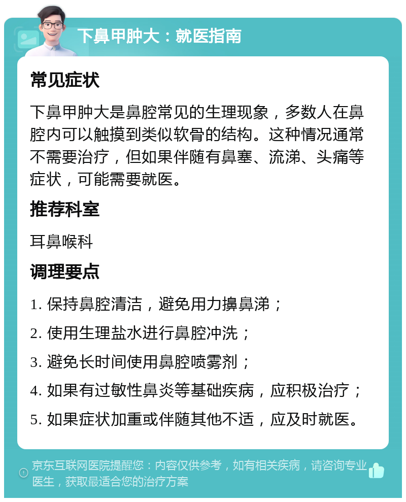 下鼻甲肿大：就医指南 常见症状 下鼻甲肿大是鼻腔常见的生理现象，多数人在鼻腔内可以触摸到类似软骨的结构。这种情况通常不需要治疗，但如果伴随有鼻塞、流涕、头痛等症状，可能需要就医。 推荐科室 耳鼻喉科 调理要点 1. 保持鼻腔清洁，避免用力擤鼻涕； 2. 使用生理盐水进行鼻腔冲洗； 3. 避免长时间使用鼻腔喷雾剂； 4. 如果有过敏性鼻炎等基础疾病，应积极治疗； 5. 如果症状加重或伴随其他不适，应及时就医。