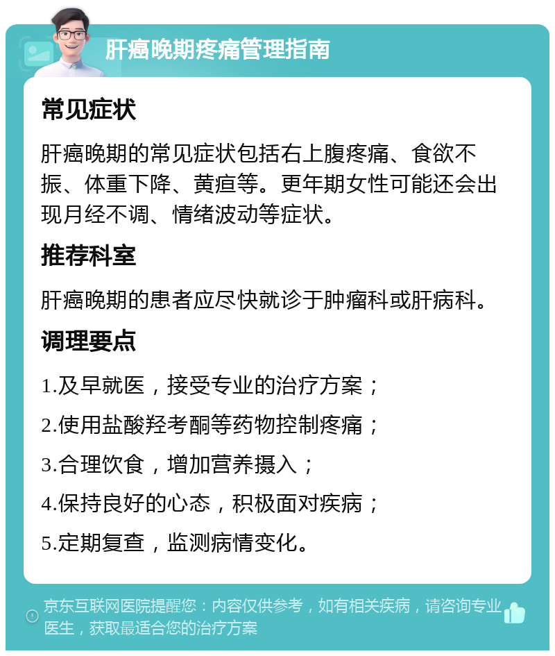 肝癌晚期疼痛管理指南 常见症状 肝癌晚期的常见症状包括右上腹疼痛、食欲不振、体重下降、黄疸等。更年期女性可能还会出现月经不调、情绪波动等症状。 推荐科室 肝癌晚期的患者应尽快就诊于肿瘤科或肝病科。 调理要点 1.及早就医，接受专业的治疗方案； 2.使用盐酸羟考酮等药物控制疼痛； 3.合理饮食，增加营养摄入； 4.保持良好的心态，积极面对疾病； 5.定期复查，监测病情变化。