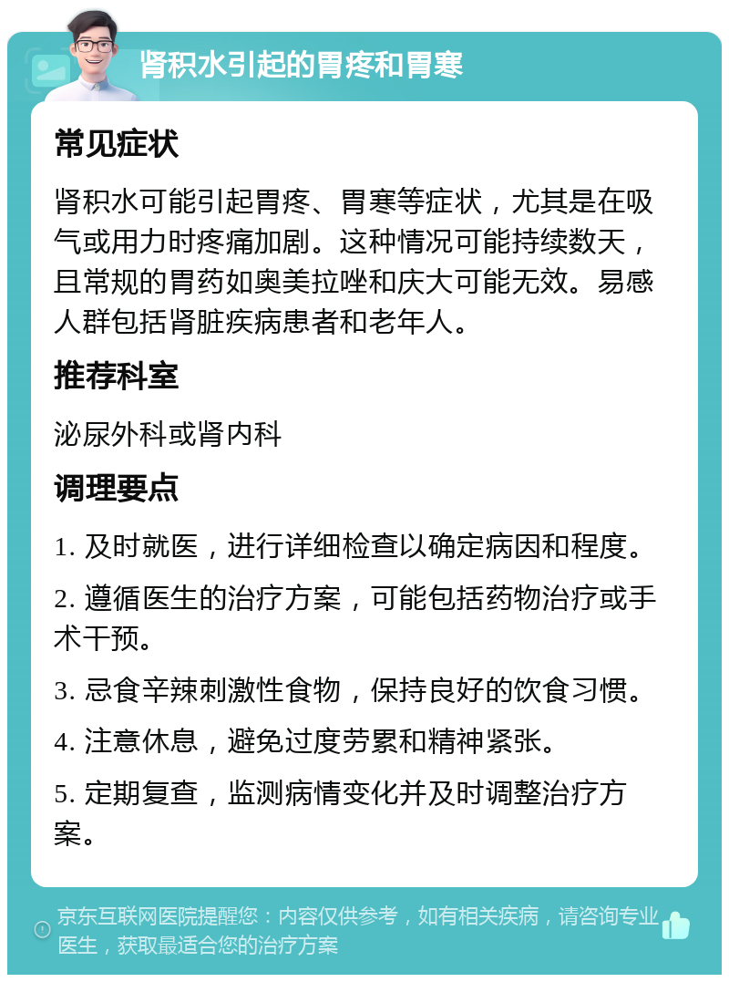 肾积水引起的胃疼和胃寒 常见症状 肾积水可能引起胃疼、胃寒等症状，尤其是在吸气或用力时疼痛加剧。这种情况可能持续数天，且常规的胃药如奥美拉唑和庆大可能无效。易感人群包括肾脏疾病患者和老年人。 推荐科室 泌尿外科或肾内科 调理要点 1. 及时就医，进行详细检查以确定病因和程度。 2. 遵循医生的治疗方案，可能包括药物治疗或手术干预。 3. 忌食辛辣刺激性食物，保持良好的饮食习惯。 4. 注意休息，避免过度劳累和精神紧张。 5. 定期复查，监测病情变化并及时调整治疗方案。