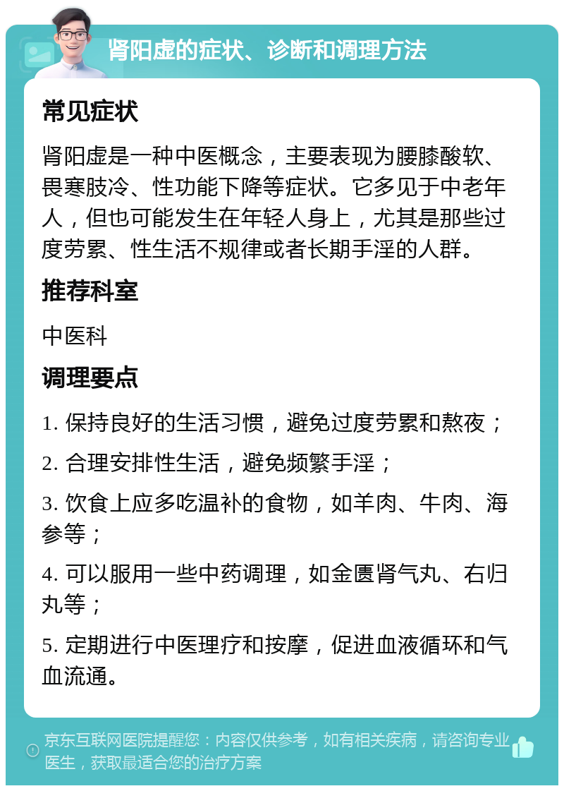 肾阳虚的症状、诊断和调理方法 常见症状 肾阳虚是一种中医概念，主要表现为腰膝酸软、畏寒肢冷、性功能下降等症状。它多见于中老年人，但也可能发生在年轻人身上，尤其是那些过度劳累、性生活不规律或者长期手淫的人群。 推荐科室 中医科 调理要点 1. 保持良好的生活习惯，避免过度劳累和熬夜； 2. 合理安排性生活，避免频繁手淫； 3. 饮食上应多吃温补的食物，如羊肉、牛肉、海参等； 4. 可以服用一些中药调理，如金匮肾气丸、右归丸等； 5. 定期进行中医理疗和按摩，促进血液循环和气血流通。