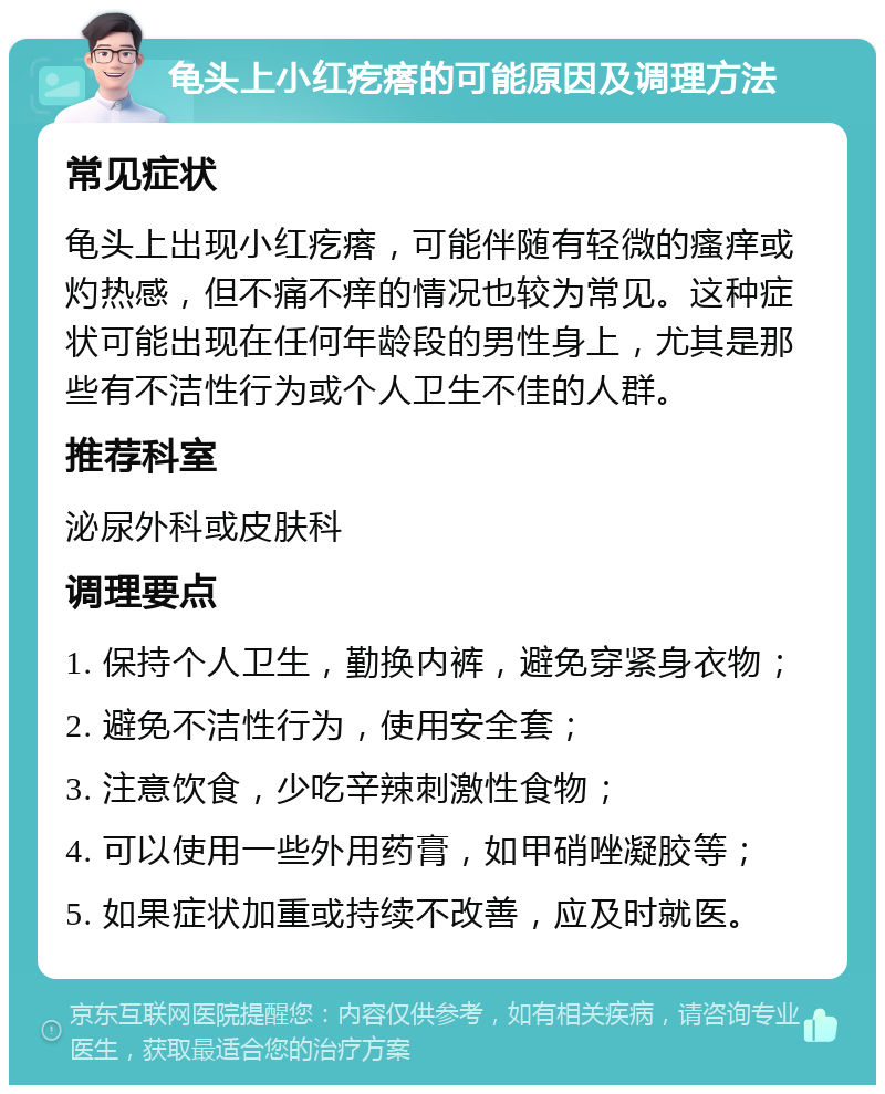 龟头上小红疙瘩的可能原因及调理方法 常见症状 龟头上出现小红疙瘩，可能伴随有轻微的瘙痒或灼热感，但不痛不痒的情况也较为常见。这种症状可能出现在任何年龄段的男性身上，尤其是那些有不洁性行为或个人卫生不佳的人群。 推荐科室 泌尿外科或皮肤科 调理要点 1. 保持个人卫生，勤换内裤，避免穿紧身衣物； 2. 避免不洁性行为，使用安全套； 3. 注意饮食，少吃辛辣刺激性食物； 4. 可以使用一些外用药膏，如甲硝唑凝胶等； 5. 如果症状加重或持续不改善，应及时就医。