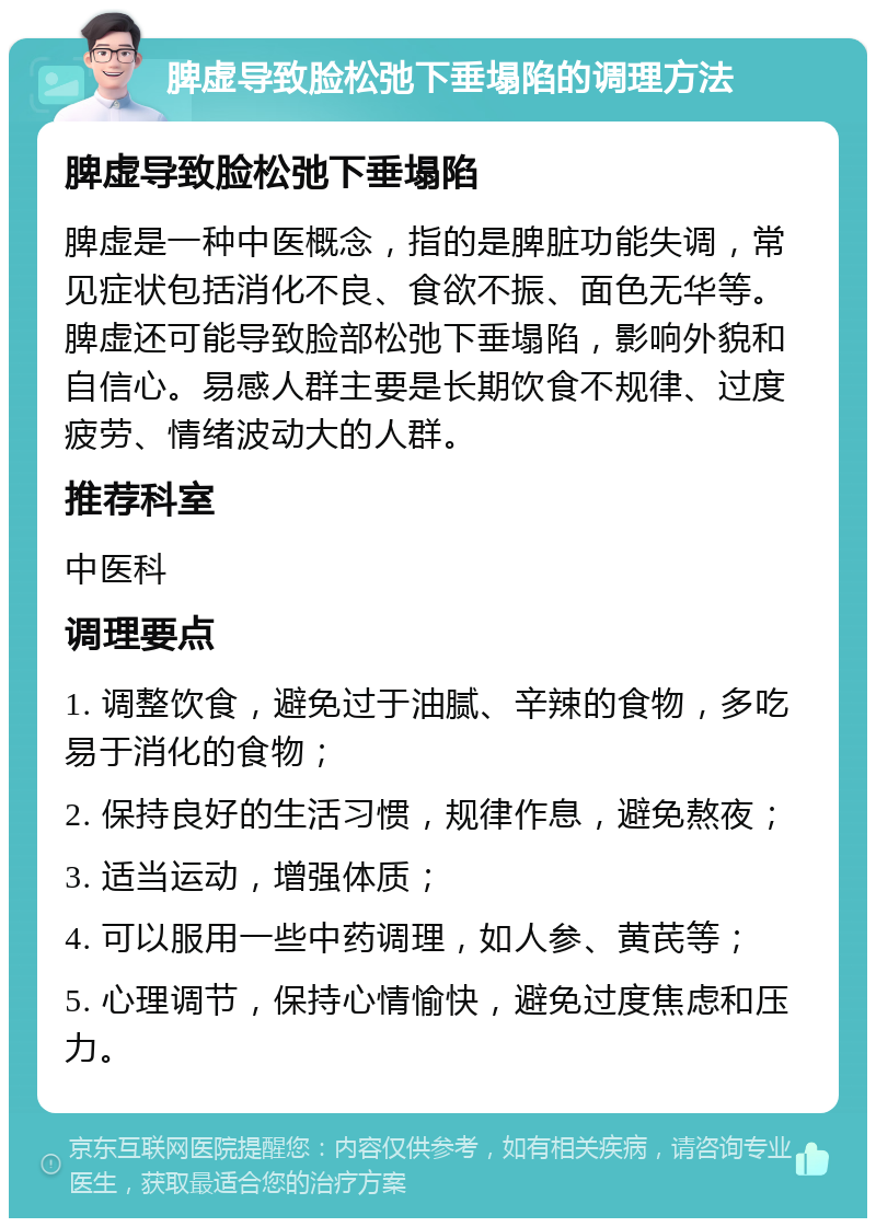 脾虚导致脸松弛下垂塌陷的调理方法 脾虚导致脸松弛下垂塌陷 脾虚是一种中医概念，指的是脾脏功能失调，常见症状包括消化不良、食欲不振、面色无华等。脾虚还可能导致脸部松弛下垂塌陷，影响外貌和自信心。易感人群主要是长期饮食不规律、过度疲劳、情绪波动大的人群。 推荐科室 中医科 调理要点 1. 调整饮食，避免过于油腻、辛辣的食物，多吃易于消化的食物； 2. 保持良好的生活习惯，规律作息，避免熬夜； 3. 适当运动，增强体质； 4. 可以服用一些中药调理，如人参、黄芪等； 5. 心理调节，保持心情愉快，避免过度焦虑和压力。