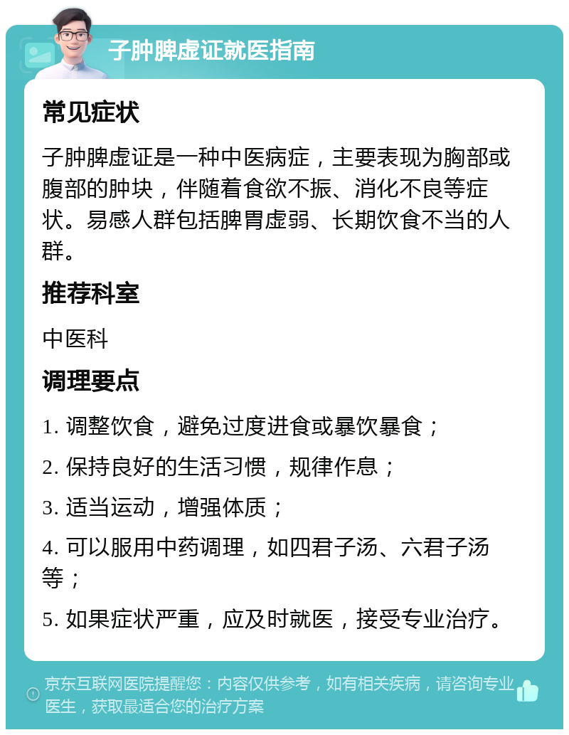 子肿脾虚证就医指南 常见症状 子肿脾虚证是一种中医病症，主要表现为胸部或腹部的肿块，伴随着食欲不振、消化不良等症状。易感人群包括脾胃虚弱、长期饮食不当的人群。 推荐科室 中医科 调理要点 1. 调整饮食，避免过度进食或暴饮暴食； 2. 保持良好的生活习惯，规律作息； 3. 适当运动，增强体质； 4. 可以服用中药调理，如四君子汤、六君子汤等； 5. 如果症状严重，应及时就医，接受专业治疗。