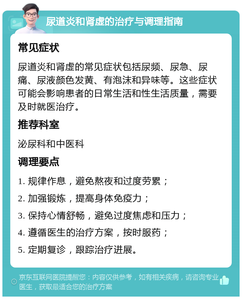 尿道炎和肾虚的治疗与调理指南 常见症状 尿道炎和肾虚的常见症状包括尿频、尿急、尿痛、尿液颜色发黄、有泡沫和异味等。这些症状可能会影响患者的日常生活和性生活质量，需要及时就医治疗。 推荐科室 泌尿科和中医科 调理要点 1. 规律作息，避免熬夜和过度劳累； 2. 加强锻炼，提高身体免疫力； 3. 保持心情舒畅，避免过度焦虑和压力； 4. 遵循医生的治疗方案，按时服药； 5. 定期复诊，跟踪治疗进展。