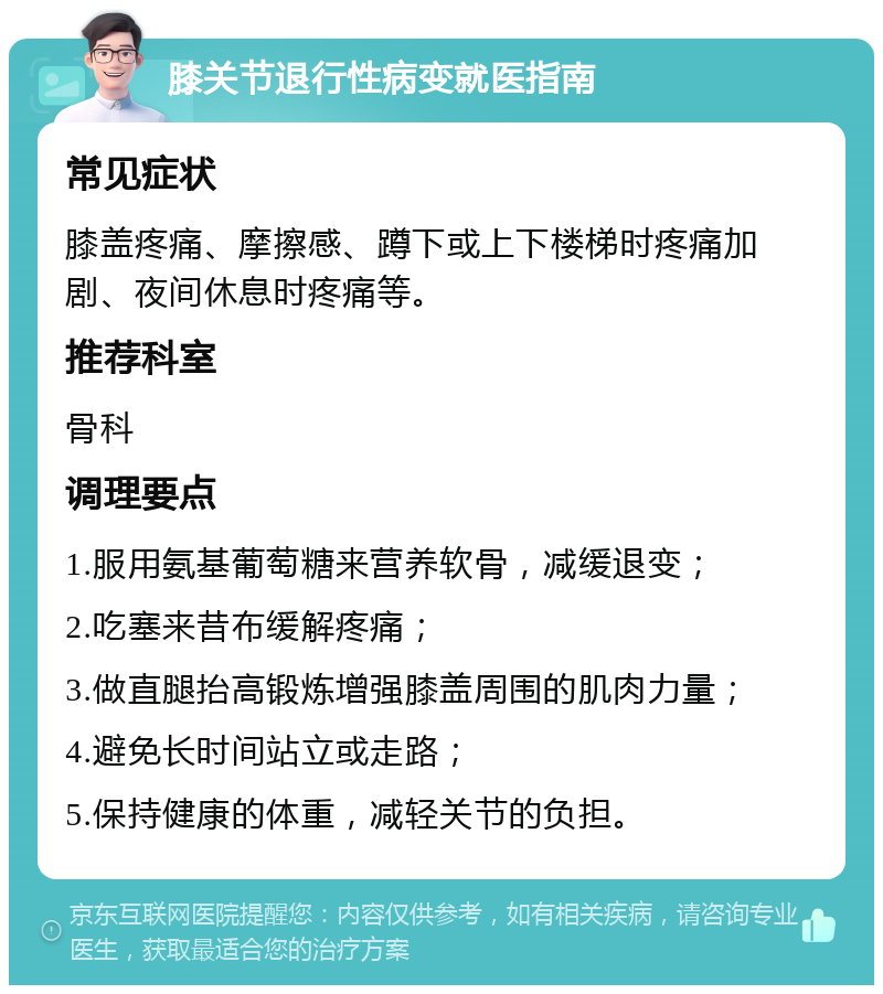 膝关节退行性病变就医指南 常见症状 膝盖疼痛、摩擦感、蹲下或上下楼梯时疼痛加剧、夜间休息时疼痛等。 推荐科室 骨科 调理要点 1.服用氨基葡萄糖来营养软骨，减缓退变； 2.吃塞来昔布缓解疼痛； 3.做直腿抬高锻炼增强膝盖周围的肌肉力量； 4.避免长时间站立或走路； 5.保持健康的体重，减轻关节的负担。