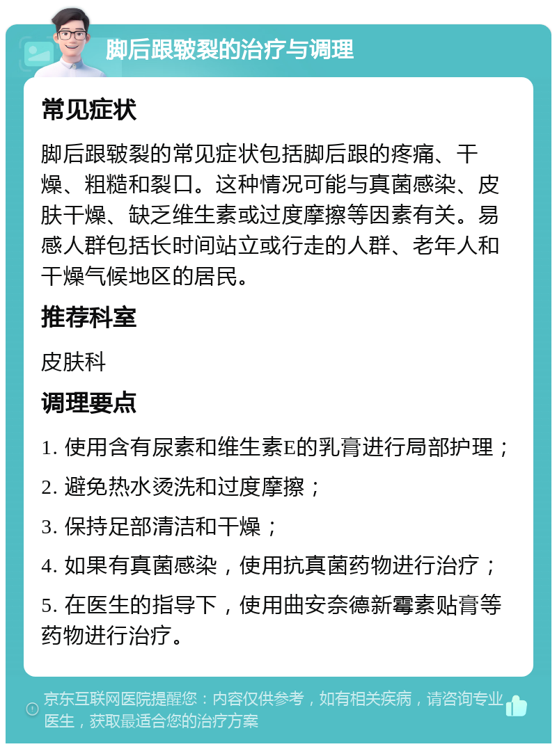 脚后跟皲裂的治疗与调理 常见症状 脚后跟皲裂的常见症状包括脚后跟的疼痛、干燥、粗糙和裂口。这种情况可能与真菌感染、皮肤干燥、缺乏维生素或过度摩擦等因素有关。易感人群包括长时间站立或行走的人群、老年人和干燥气候地区的居民。 推荐科室 皮肤科 调理要点 1. 使用含有尿素和维生素E的乳膏进行局部护理； 2. 避免热水烫洗和过度摩擦； 3. 保持足部清洁和干燥； 4. 如果有真菌感染，使用抗真菌药物进行治疗； 5. 在医生的指导下，使用曲安奈德新霉素贴膏等药物进行治疗。