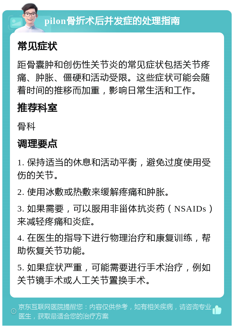 pilon骨折术后并发症的处理指南 常见症状 距骨囊肿和创伤性关节炎的常见症状包括关节疼痛、肿胀、僵硬和活动受限。这些症状可能会随着时间的推移而加重，影响日常生活和工作。 推荐科室 骨科 调理要点 1. 保持适当的休息和活动平衡，避免过度使用受伤的关节。 2. 使用冰敷或热敷来缓解疼痛和肿胀。 3. 如果需要，可以服用非甾体抗炎药（NSAIDs）来减轻疼痛和炎症。 4. 在医生的指导下进行物理治疗和康复训练，帮助恢复关节功能。 5. 如果症状严重，可能需要进行手术治疗，例如关节镜手术或人工关节置换手术。