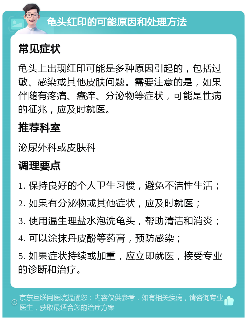 龟头红印的可能原因和处理方法 常见症状 龟头上出现红印可能是多种原因引起的，包括过敏、感染或其他皮肤问题。需要注意的是，如果伴随有疼痛、瘙痒、分泌物等症状，可能是性病的征兆，应及时就医。 推荐科室 泌尿外科或皮肤科 调理要点 1. 保持良好的个人卫生习惯，避免不洁性生活； 2. 如果有分泌物或其他症状，应及时就医； 3. 使用温生理盐水泡洗龟头，帮助清洁和消炎； 4. 可以涂抹丹皮酚等药膏，预防感染； 5. 如果症状持续或加重，应立即就医，接受专业的诊断和治疗。