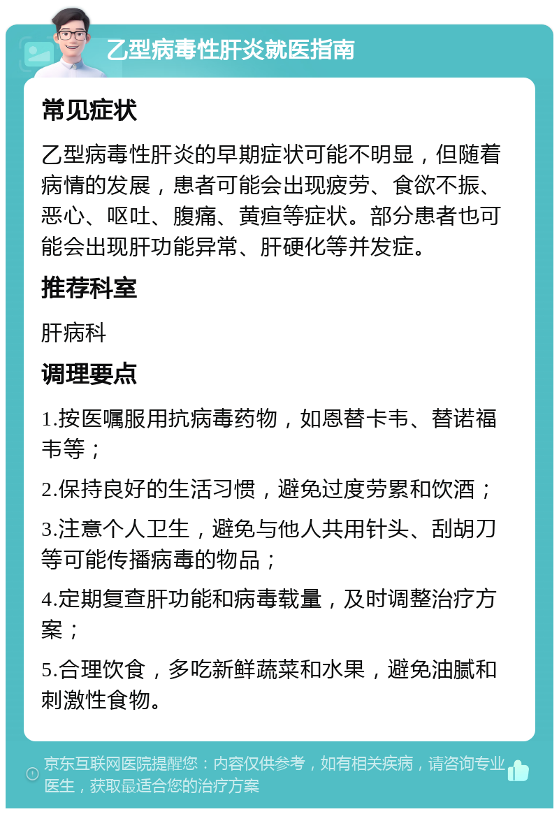 乙型病毒性肝炎就医指南 常见症状 乙型病毒性肝炎的早期症状可能不明显，但随着病情的发展，患者可能会出现疲劳、食欲不振、恶心、呕吐、腹痛、黄疸等症状。部分患者也可能会出现肝功能异常、肝硬化等并发症。 推荐科室 肝病科 调理要点 1.按医嘱服用抗病毒药物，如恩替卡韦、替诺福韦等； 2.保持良好的生活习惯，避免过度劳累和饮酒； 3.注意个人卫生，避免与他人共用针头、刮胡刀等可能传播病毒的物品； 4.定期复查肝功能和病毒载量，及时调整治疗方案； 5.合理饮食，多吃新鲜蔬菜和水果，避免油腻和刺激性食物。