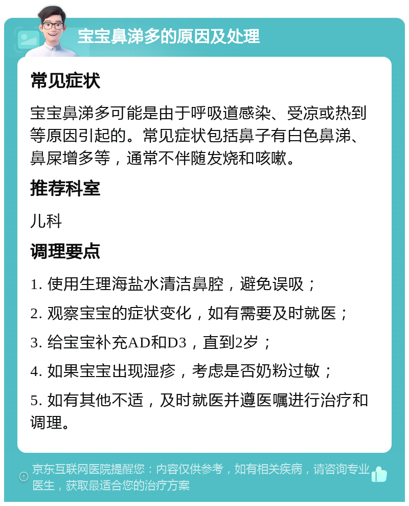 宝宝鼻涕多的原因及处理 常见症状 宝宝鼻涕多可能是由于呼吸道感染、受凉或热到等原因引起的。常见症状包括鼻子有白色鼻涕、鼻屎增多等，通常不伴随发烧和咳嗽。 推荐科室 儿科 调理要点 1. 使用生理海盐水清洁鼻腔，避免误吸； 2. 观察宝宝的症状变化，如有需要及时就医； 3. 给宝宝补充AD和D3，直到2岁； 4. 如果宝宝出现湿疹，考虑是否奶粉过敏； 5. 如有其他不适，及时就医并遵医嘱进行治疗和调理。