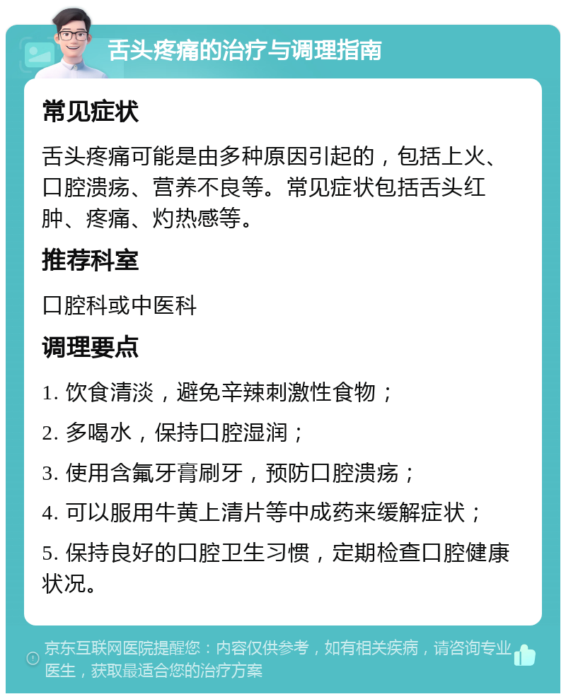 舌头疼痛的治疗与调理指南 常见症状 舌头疼痛可能是由多种原因引起的，包括上火、口腔溃疡、营养不良等。常见症状包括舌头红肿、疼痛、灼热感等。 推荐科室 口腔科或中医科 调理要点 1. 饮食清淡，避免辛辣刺激性食物； 2. 多喝水，保持口腔湿润； 3. 使用含氟牙膏刷牙，预防口腔溃疡； 4. 可以服用牛黄上清片等中成药来缓解症状； 5. 保持良好的口腔卫生习惯，定期检查口腔健康状况。