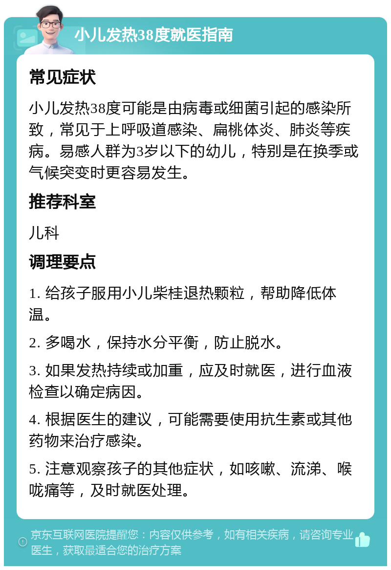 小儿发热38度就医指南 常见症状 小儿发热38度可能是由病毒或细菌引起的感染所致，常见于上呼吸道感染、扁桃体炎、肺炎等疾病。易感人群为3岁以下的幼儿，特别是在换季或气候突变时更容易发生。 推荐科室 儿科 调理要点 1. 给孩子服用小儿柴桂退热颗粒，帮助降低体温。 2. 多喝水，保持水分平衡，防止脱水。 3. 如果发热持续或加重，应及时就医，进行血液检查以确定病因。 4. 根据医生的建议，可能需要使用抗生素或其他药物来治疗感染。 5. 注意观察孩子的其他症状，如咳嗽、流涕、喉咙痛等，及时就医处理。