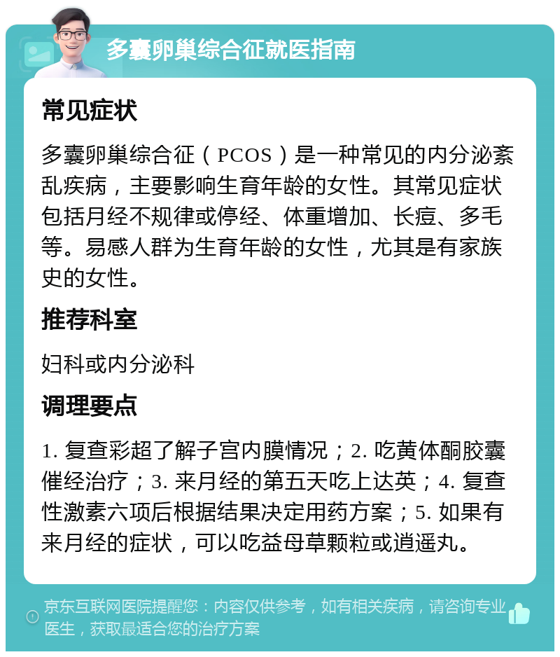 多囊卵巢综合征就医指南 常见症状 多囊卵巢综合征（PCOS）是一种常见的内分泌紊乱疾病，主要影响生育年龄的女性。其常见症状包括月经不规律或停经、体重增加、长痘、多毛等。易感人群为生育年龄的女性，尤其是有家族史的女性。 推荐科室 妇科或内分泌科 调理要点 1. 复查彩超了解子宫内膜情况；2. 吃黄体酮胶囊催经治疗；3. 来月经的第五天吃上达英；4. 复查性激素六项后根据结果决定用药方案；5. 如果有来月经的症状，可以吃益母草颗粒或逍遥丸。