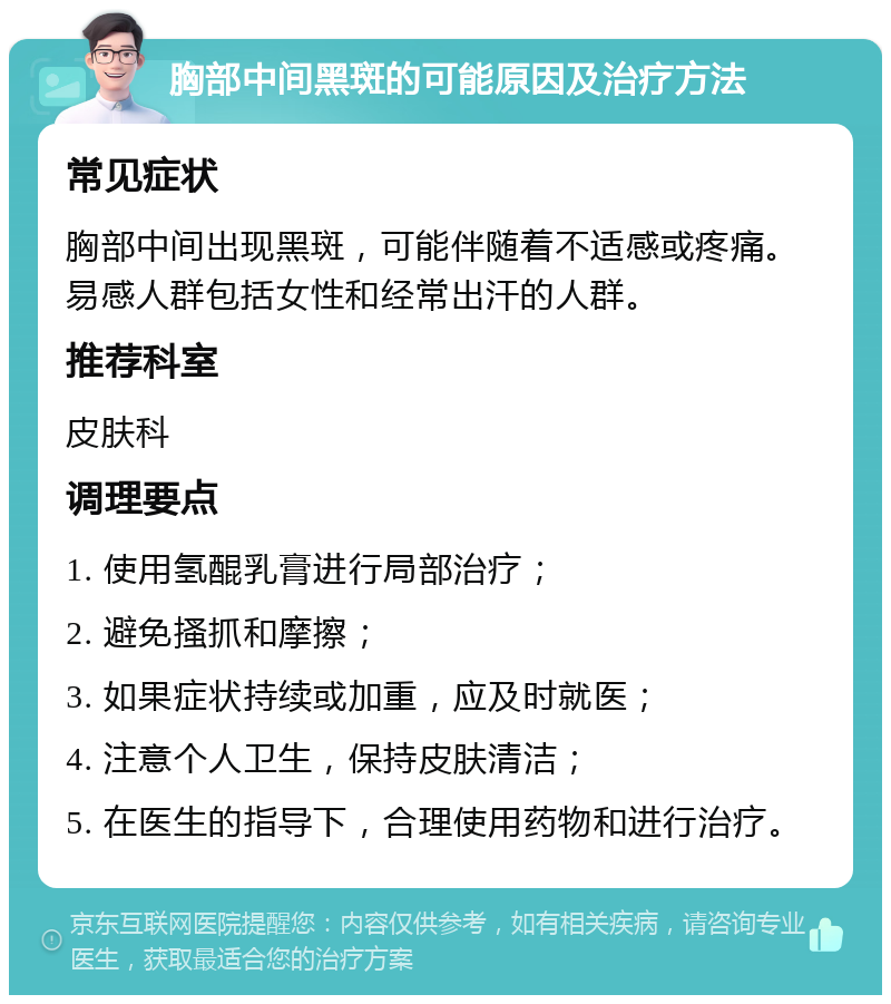 胸部中间黑斑的可能原因及治疗方法 常见症状 胸部中间出现黑斑，可能伴随着不适感或疼痛。易感人群包括女性和经常出汗的人群。 推荐科室 皮肤科 调理要点 1. 使用氢醌乳膏进行局部治疗； 2. 避免搔抓和摩擦； 3. 如果症状持续或加重，应及时就医； 4. 注意个人卫生，保持皮肤清洁； 5. 在医生的指导下，合理使用药物和进行治疗。