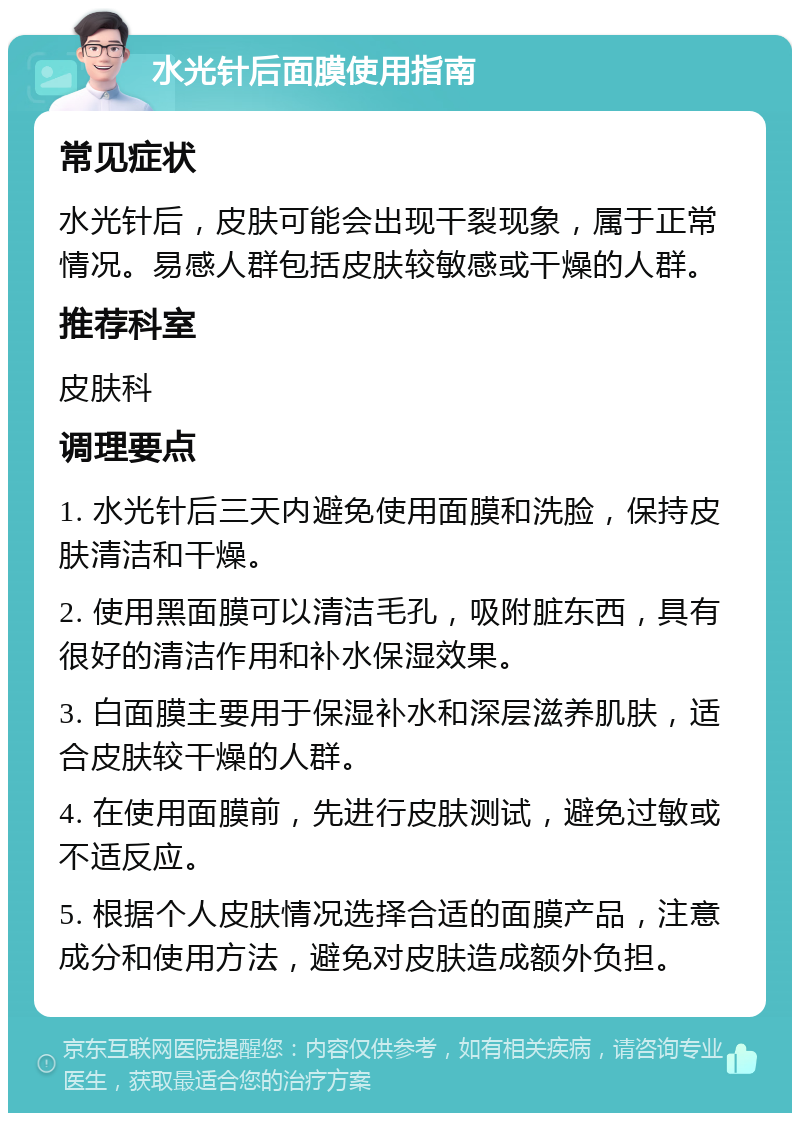 水光针后面膜使用指南 常见症状 水光针后，皮肤可能会出现干裂现象，属于正常情况。易感人群包括皮肤较敏感或干燥的人群。 推荐科室 皮肤科 调理要点 1. 水光针后三天内避免使用面膜和洗脸，保持皮肤清洁和干燥。 2. 使用黑面膜可以清洁毛孔，吸附脏东西，具有很好的清洁作用和补水保湿效果。 3. 白面膜主要用于保湿补水和深层滋养肌肤，适合皮肤较干燥的人群。 4. 在使用面膜前，先进行皮肤测试，避免过敏或不适反应。 5. 根据个人皮肤情况选择合适的面膜产品，注意成分和使用方法，避免对皮肤造成额外负担。