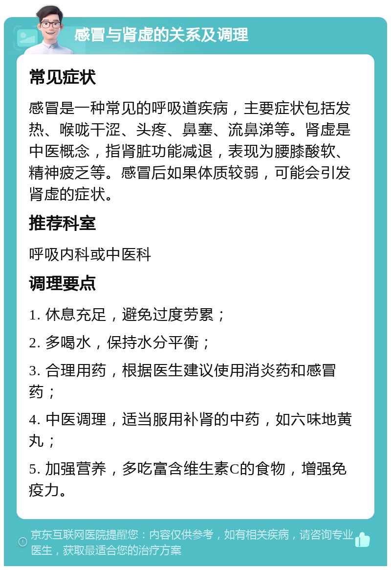 感冒与肾虚的关系及调理 常见症状 感冒是一种常见的呼吸道疾病，主要症状包括发热、喉咙干涩、头疼、鼻塞、流鼻涕等。肾虚是中医概念，指肾脏功能减退，表现为腰膝酸软、精神疲乏等。感冒后如果体质较弱，可能会引发肾虚的症状。 推荐科室 呼吸内科或中医科 调理要点 1. 休息充足，避免过度劳累； 2. 多喝水，保持水分平衡； 3. 合理用药，根据医生建议使用消炎药和感冒药； 4. 中医调理，适当服用补肾的中药，如六味地黄丸； 5. 加强营养，多吃富含维生素C的食物，增强免疫力。