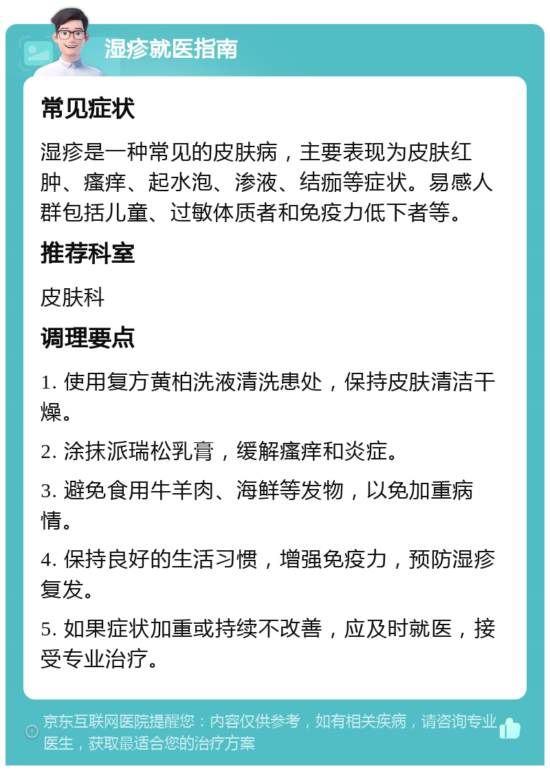 湿疹就医指南 常见症状 湿疹是一种常见的皮肤病，主要表现为皮肤红肿、瘙痒、起水泡、渗液、结痂等症状。易感人群包括儿童、过敏体质者和免疫力低下者等。 推荐科室 皮肤科 调理要点 1. 使用复方黄柏洗液清洗患处，保持皮肤清洁干燥。 2. 涂抹派瑞松乳膏，缓解瘙痒和炎症。 3. 避免食用牛羊肉、海鲜等发物，以免加重病情。 4. 保持良好的生活习惯，增强免疫力，预防湿疹复发。 5. 如果症状加重或持续不改善，应及时就医，接受专业治疗。