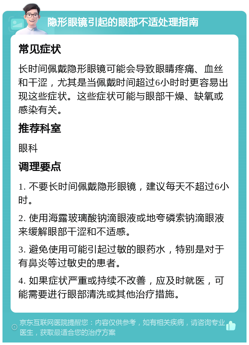 隐形眼镜引起的眼部不适处理指南 常见症状 长时间佩戴隐形眼镜可能会导致眼睛疼痛、血丝和干涩，尤其是当佩戴时间超过6小时时更容易出现这些症状。这些症状可能与眼部干燥、缺氧或感染有关。 推荐科室 眼科 调理要点 1. 不要长时间佩戴隐形眼镜，建议每天不超过6小时。 2. 使用海露玻璃酸钠滴眼液或地夸磷索钠滴眼液来缓解眼部干涩和不适感。 3. 避免使用可能引起过敏的眼药水，特别是对于有鼻炎等过敏史的患者。 4. 如果症状严重或持续不改善，应及时就医，可能需要进行眼部清洗或其他治疗措施。