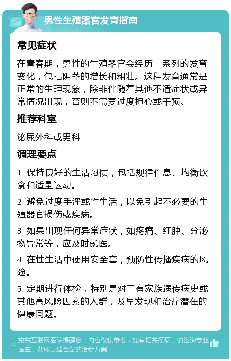 男性生殖器官发育指南 常见症状 在青春期，男性的生殖器官会经历一系列的发育变化，包括阴茎的增长和粗壮。这种发育通常是正常的生理现象，除非伴随着其他不适症状或异常情况出现，否则不需要过度担心或干预。 推荐科室 泌尿外科或男科 调理要点 1. 保持良好的生活习惯，包括规律作息、均衡饮食和适量运动。 2. 避免过度手淫或性生活，以免引起不必要的生殖器官损伤或疾病。 3. 如果出现任何异常症状，如疼痛、红肿、分泌物异常等，应及时就医。 4. 在性生活中使用安全套，预防性传播疾病的风险。 5. 定期进行体检，特别是对于有家族遗传病史或其他高风险因素的人群，及早发现和治疗潜在的健康问题。