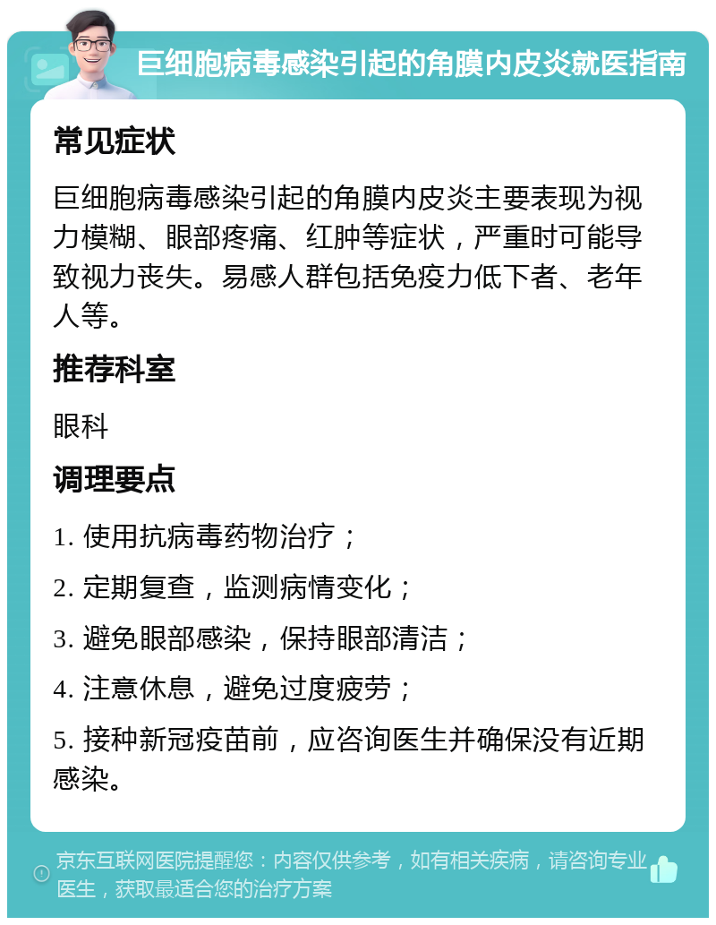 巨细胞病毒感染引起的角膜内皮炎就医指南 常见症状 巨细胞病毒感染引起的角膜内皮炎主要表现为视力模糊、眼部疼痛、红肿等症状，严重时可能导致视力丧失。易感人群包括免疫力低下者、老年人等。 推荐科室 眼科 调理要点 1. 使用抗病毒药物治疗； 2. 定期复查，监测病情变化； 3. 避免眼部感染，保持眼部清洁； 4. 注意休息，避免过度疲劳； 5. 接种新冠疫苗前，应咨询医生并确保没有近期感染。