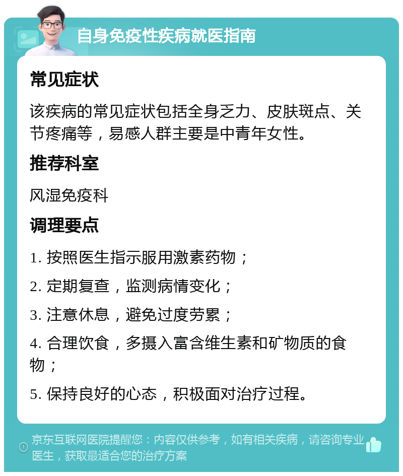 自身免疫性疾病就医指南 常见症状 该疾病的常见症状包括全身乏力、皮肤斑点、关节疼痛等，易感人群主要是中青年女性。 推荐科室 风湿免疫科 调理要点 1. 按照医生指示服用激素药物； 2. 定期复查，监测病情变化； 3. 注意休息，避免过度劳累； 4. 合理饮食，多摄入富含维生素和矿物质的食物； 5. 保持良好的心态，积极面对治疗过程。