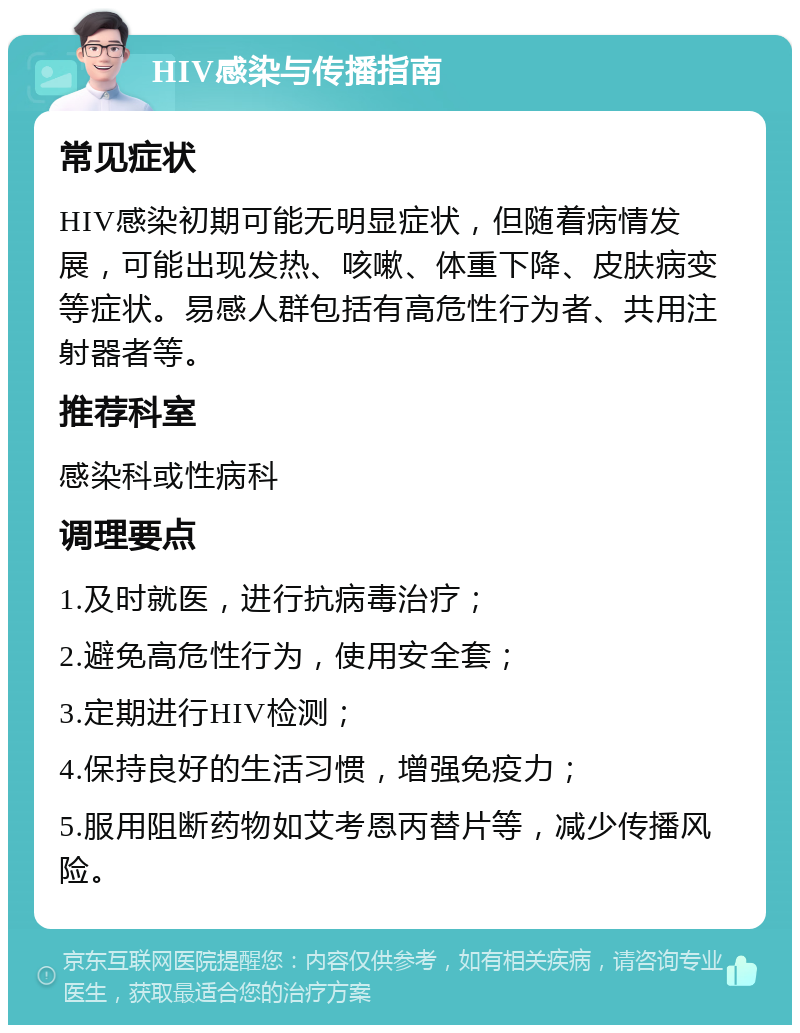 HIV感染与传播指南 常见症状 HIV感染初期可能无明显症状，但随着病情发展，可能出现发热、咳嗽、体重下降、皮肤病变等症状。易感人群包括有高危性行为者、共用注射器者等。 推荐科室 感染科或性病科 调理要点 1.及时就医，进行抗病毒治疗； 2.避免高危性行为，使用安全套； 3.定期进行HIV检测； 4.保持良好的生活习惯，增强免疫力； 5.服用阻断药物如艾考恩丙替片等，减少传播风险。