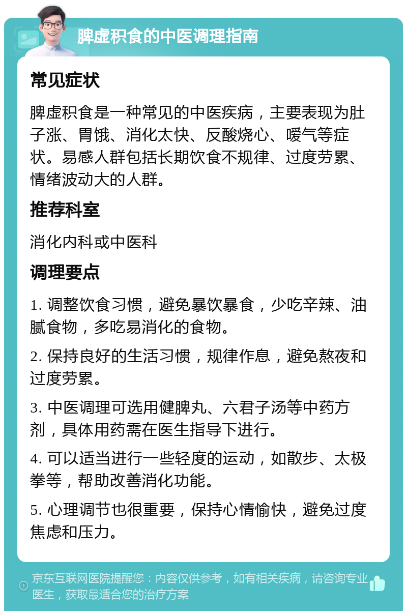 脾虚积食的中医调理指南 常见症状 脾虚积食是一种常见的中医疾病，主要表现为肚子涨、胃饿、消化太快、反酸烧心、嗳气等症状。易感人群包括长期饮食不规律、过度劳累、情绪波动大的人群。 推荐科室 消化内科或中医科 调理要点 1. 调整饮食习惯，避免暴饮暴食，少吃辛辣、油腻食物，多吃易消化的食物。 2. 保持良好的生活习惯，规律作息，避免熬夜和过度劳累。 3. 中医调理可选用健脾丸、六君子汤等中药方剂，具体用药需在医生指导下进行。 4. 可以适当进行一些轻度的运动，如散步、太极拳等，帮助改善消化功能。 5. 心理调节也很重要，保持心情愉快，避免过度焦虑和压力。