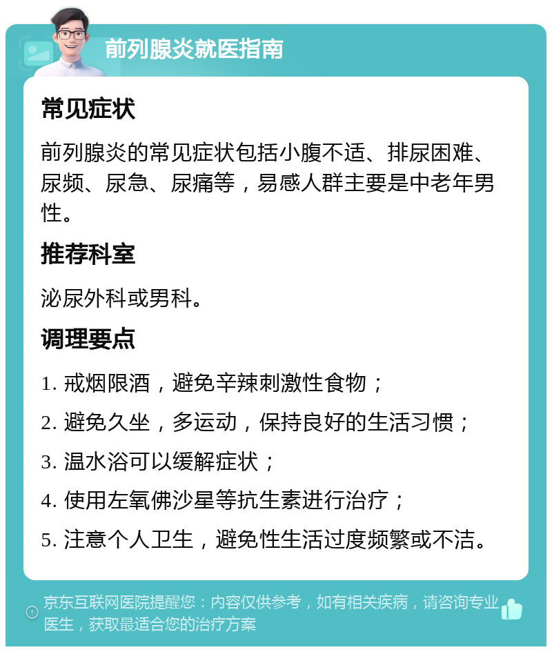 前列腺炎就医指南 常见症状 前列腺炎的常见症状包括小腹不适、排尿困难、尿频、尿急、尿痛等，易感人群主要是中老年男性。 推荐科室 泌尿外科或男科。 调理要点 1. 戒烟限酒，避免辛辣刺激性食物； 2. 避免久坐，多运动，保持良好的生活习惯； 3. 温水浴可以缓解症状； 4. 使用左氧佛沙星等抗生素进行治疗； 5. 注意个人卫生，避免性生活过度频繁或不洁。