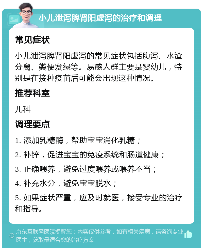 小儿泄泻脾肾阳虚泻的治疗和调理 常见症状 小儿泄泻脾肾阳虚泻的常见症状包括腹泻、水渣分离、粪便发绿等。易感人群主要是婴幼儿，特别是在接种疫苗后可能会出现这种情况。 推荐科室 儿科 调理要点 1. 添加乳糖酶，帮助宝宝消化乳糖； 2. 补锌，促进宝宝的免疫系统和肠道健康； 3. 正确喂养，避免过度喂养或喂养不当； 4. 补充水分，避免宝宝脱水； 5. 如果症状严重，应及时就医，接受专业的治疗和指导。