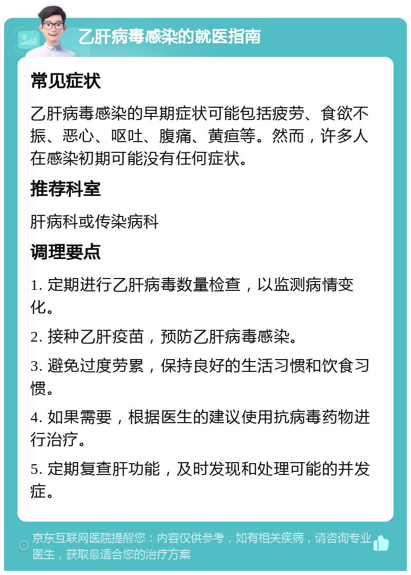 乙肝病毒感染的就医指南 常见症状 乙肝病毒感染的早期症状可能包括疲劳、食欲不振、恶心、呕吐、腹痛、黄疸等。然而，许多人在感染初期可能没有任何症状。 推荐科室 肝病科或传染病科 调理要点 1. 定期进行乙肝病毒数量检查，以监测病情变化。 2. 接种乙肝疫苗，预防乙肝病毒感染。 3. 避免过度劳累，保持良好的生活习惯和饮食习惯。 4. 如果需要，根据医生的建议使用抗病毒药物进行治疗。 5. 定期复查肝功能，及时发现和处理可能的并发症。