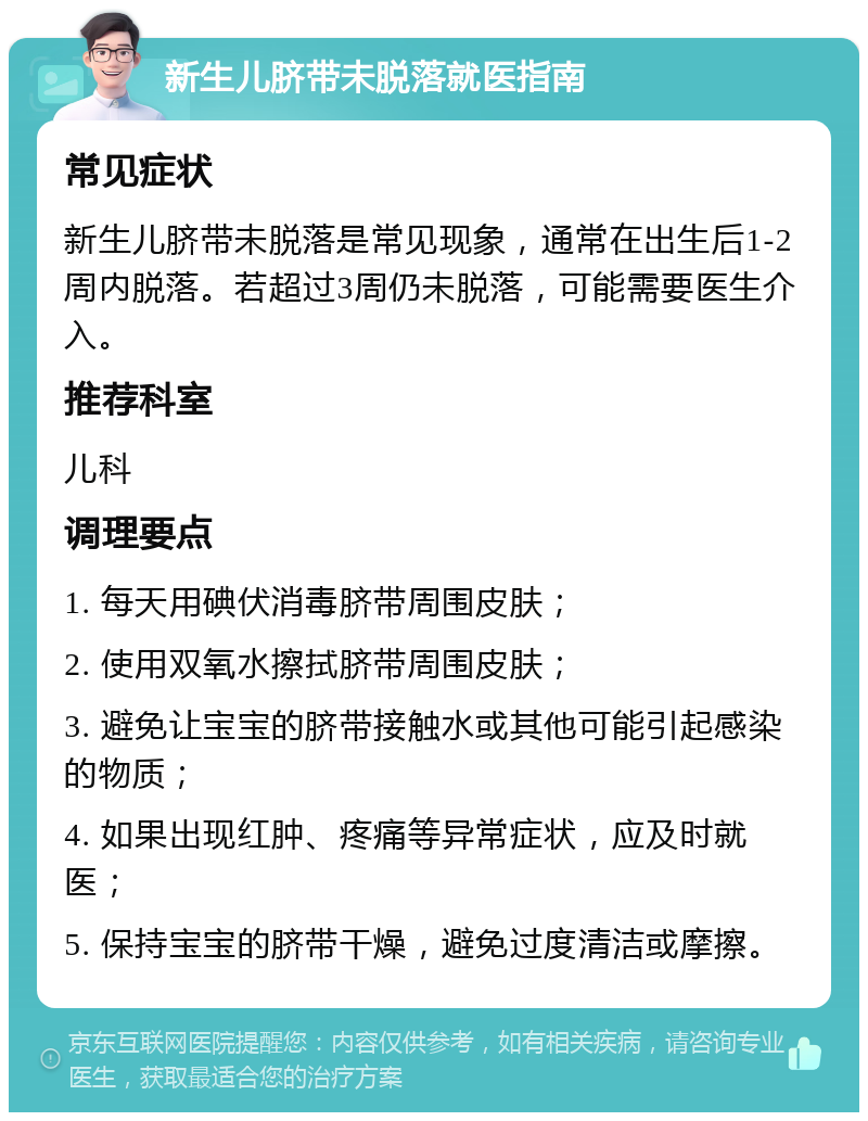 新生儿脐带未脱落就医指南 常见症状 新生儿脐带未脱落是常见现象，通常在出生后1-2周内脱落。若超过3周仍未脱落，可能需要医生介入。 推荐科室 儿科 调理要点 1. 每天用碘伏消毒脐带周围皮肤； 2. 使用双氧水擦拭脐带周围皮肤； 3. 避免让宝宝的脐带接触水或其他可能引起感染的物质； 4. 如果出现红肿、疼痛等异常症状，应及时就医； 5. 保持宝宝的脐带干燥，避免过度清洁或摩擦。