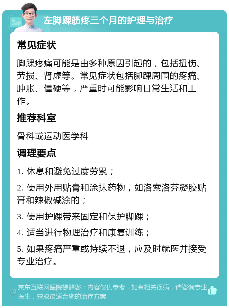 左脚踝筋疼三个月的护理与治疗 常见症状 脚踝疼痛可能是由多种原因引起的，包括扭伤、劳损、肾虚等。常见症状包括脚踝周围的疼痛、肿胀、僵硬等，严重时可能影响日常生活和工作。 推荐科室 骨科或运动医学科 调理要点 1. 休息和避免过度劳累； 2. 使用外用贴膏和涂抹药物，如洛索洛芬凝胶贴膏和辣椒碱涂的； 3. 使用护踝带来固定和保护脚踝； 4. 适当进行物理治疗和康复训练； 5. 如果疼痛严重或持续不退，应及时就医并接受专业治疗。