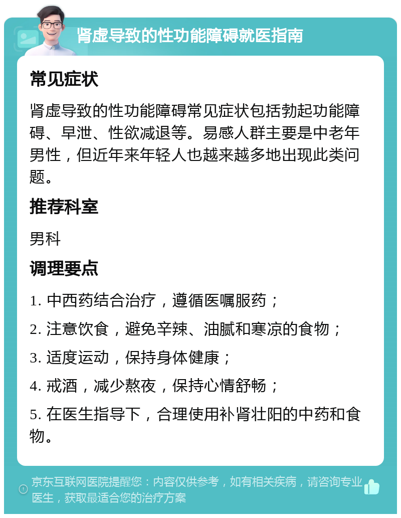 肾虚导致的性功能障碍就医指南 常见症状 肾虚导致的性功能障碍常见症状包括勃起功能障碍、早泄、性欲减退等。易感人群主要是中老年男性，但近年来年轻人也越来越多地出现此类问题。 推荐科室 男科 调理要点 1. 中西药结合治疗，遵循医嘱服药； 2. 注意饮食，避免辛辣、油腻和寒凉的食物； 3. 适度运动，保持身体健康； 4. 戒酒，减少熬夜，保持心情舒畅； 5. 在医生指导下，合理使用补肾壮阳的中药和食物。