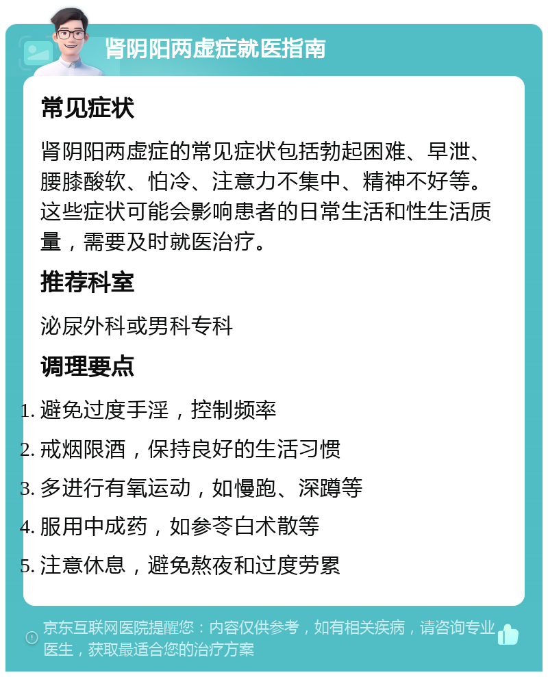 肾阴阳两虚症就医指南 常见症状 肾阴阳两虚症的常见症状包括勃起困难、早泄、腰膝酸软、怕冷、注意力不集中、精神不好等。这些症状可能会影响患者的日常生活和性生活质量，需要及时就医治疗。 推荐科室 泌尿外科或男科专科 调理要点 避免过度手淫，控制频率 戒烟限酒，保持良好的生活习惯 多进行有氧运动，如慢跑、深蹲等 服用中成药，如参苓白术散等 注意休息，避免熬夜和过度劳累