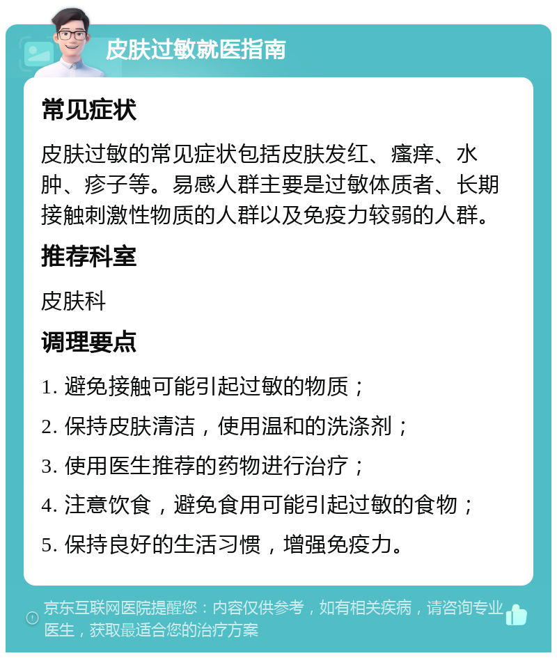 皮肤过敏就医指南 常见症状 皮肤过敏的常见症状包括皮肤发红、瘙痒、水肿、疹子等。易感人群主要是过敏体质者、长期接触刺激性物质的人群以及免疫力较弱的人群。 推荐科室 皮肤科 调理要点 1. 避免接触可能引起过敏的物质； 2. 保持皮肤清洁，使用温和的洗涤剂； 3. 使用医生推荐的药物进行治疗； 4. 注意饮食，避免食用可能引起过敏的食物； 5. 保持良好的生活习惯，增强免疫力。