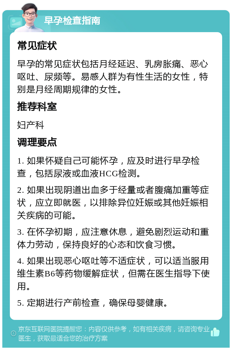 早孕检查指南 常见症状 早孕的常见症状包括月经延迟、乳房胀痛、恶心呕吐、尿频等。易感人群为有性生活的女性，特别是月经周期规律的女性。 推荐科室 妇产科 调理要点 1. 如果怀疑自己可能怀孕，应及时进行早孕检查，包括尿液或血液HCG检测。 2. 如果出现阴道出血多于经量或者腹痛加重等症状，应立即就医，以排除异位妊娠或其他妊娠相关疾病的可能。 3. 在怀孕初期，应注意休息，避免剧烈运动和重体力劳动，保持良好的心态和饮食习惯。 4. 如果出现恶心呕吐等不适症状，可以适当服用维生素B6等药物缓解症状，但需在医生指导下使用。 5. 定期进行产前检查，确保母婴健康。