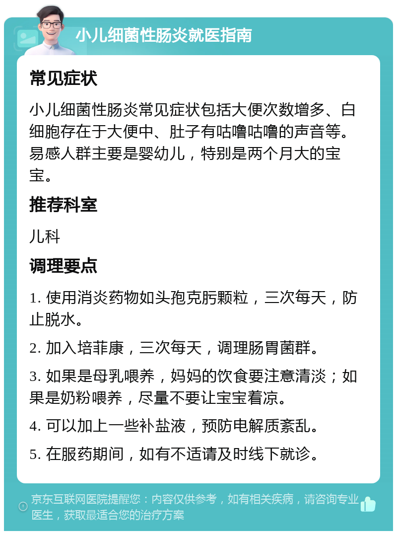 小儿细菌性肠炎就医指南 常见症状 小儿细菌性肠炎常见症状包括大便次数增多、白细胞存在于大便中、肚子有咕噜咕噜的声音等。易感人群主要是婴幼儿，特别是两个月大的宝宝。 推荐科室 儿科 调理要点 1. 使用消炎药物如头孢克肟颗粒，三次每天，防止脱水。 2. 加入培菲康，三次每天，调理肠胃菌群。 3. 如果是母乳喂养，妈妈的饮食要注意清淡；如果是奶粉喂养，尽量不要让宝宝着凉。 4. 可以加上一些补盐液，预防电解质紊乱。 5. 在服药期间，如有不适请及时线下就诊。