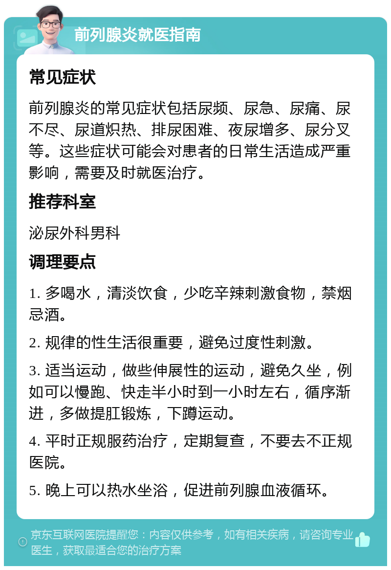 前列腺炎就医指南 常见症状 前列腺炎的常见症状包括尿频、尿急、尿痛、尿不尽、尿道炽热、排尿困难、夜尿增多、尿分叉等。这些症状可能会对患者的日常生活造成严重影响，需要及时就医治疗。 推荐科室 泌尿外科男科 调理要点 1. 多喝水，清淡饮食，少吃辛辣刺激食物，禁烟忌酒。 2. 规律的性生活很重要，避免过度性刺激。 3. 适当运动，做些伸展性的运动，避免久坐，例如可以慢跑、快走半小时到一小时左右，循序渐进，多做提肛锻炼，下蹲运动。 4. 平时正规服药治疗，定期复查，不要去不正规医院。 5. 晚上可以热水坐浴，促进前列腺血液循环。