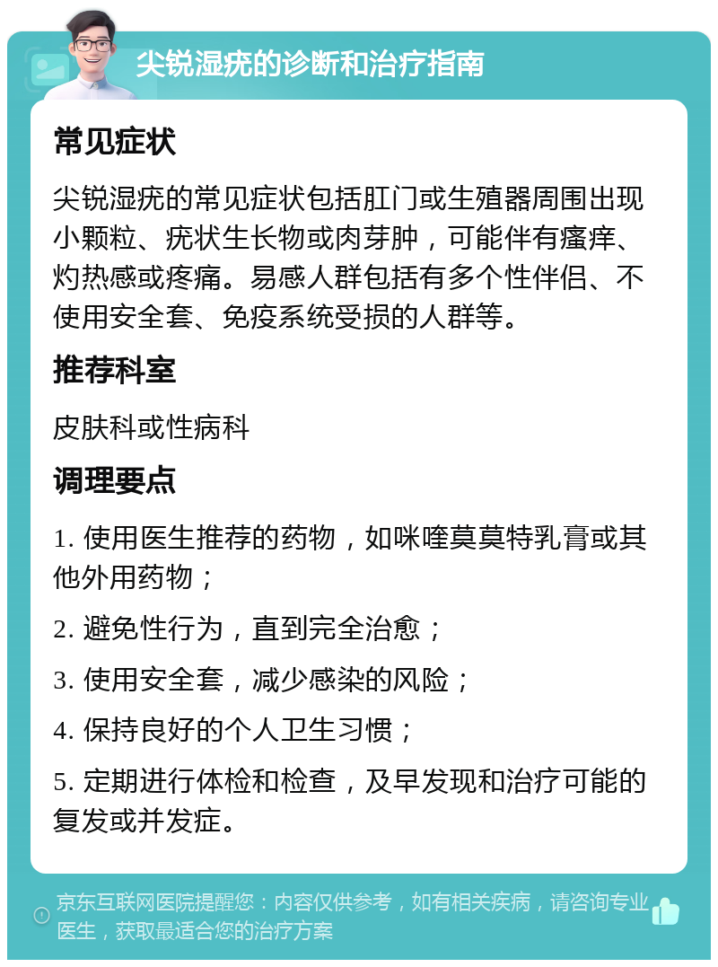 尖锐湿疣的诊断和治疗指南 常见症状 尖锐湿疣的常见症状包括肛门或生殖器周围出现小颗粒、疣状生长物或肉芽肿，可能伴有瘙痒、灼热感或疼痛。易感人群包括有多个性伴侣、不使用安全套、免疫系统受损的人群等。 推荐科室 皮肤科或性病科 调理要点 1. 使用医生推荐的药物，如咪喹莫莫特乳膏或其他外用药物； 2. 避免性行为，直到完全治愈； 3. 使用安全套，减少感染的风险； 4. 保持良好的个人卫生习惯； 5. 定期进行体检和检查，及早发现和治疗可能的复发或并发症。