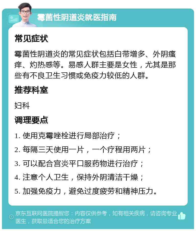 霉菌性阴道炎就医指南 常见症状 霉菌性阴道炎的常见症状包括白带增多、外阴瘙痒、灼热感等。易感人群主要是女性，尤其是那些有不良卫生习惯或免疫力较低的人群。 推荐科室 妇科 调理要点 1. 使用克霉唑栓进行局部治疗； 2. 每隔三天使用一片，一个疗程用两片； 3. 可以配合宫炎平口服药物进行治疗； 4. 注意个人卫生，保持外阴清洁干燥； 5. 加强免疫力，避免过度疲劳和精神压力。