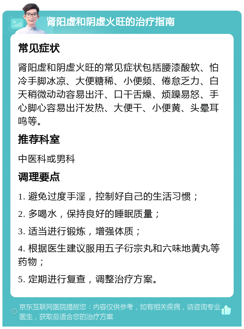 肾阳虚和阴虚火旺的治疗指南 常见症状 肾阳虚和阴虚火旺的常见症状包括腰漆酸软、怕冷手脚冰凉、大便糖稀、小便频、倦怠乏力、白天稍微动动容易出汗、口干舌燥、烦躁易怒、手心脚心容易出汗发热、大便干、小便黄、头晕耳鸣等。 推荐科室 中医科或男科 调理要点 1. 避免过度手淫，控制好自己的生活习惯； 2. 多喝水，保持良好的睡眠质量； 3. 适当进行锻炼，增强体质； 4. 根据医生建议服用五子衍宗丸和六味地黄丸等药物； 5. 定期进行复查，调整治疗方案。