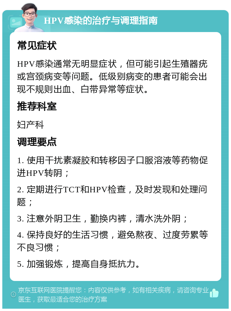 HPV感染的治疗与调理指南 常见症状 HPV感染通常无明显症状，但可能引起生殖器疣或宫颈病变等问题。低级别病变的患者可能会出现不规则出血、白带异常等症状。 推荐科室 妇产科 调理要点 1. 使用干扰素凝胶和转移因子口服溶液等药物促进HPV转阴； 2. 定期进行TCT和HPV检查，及时发现和处理问题； 3. 注意外阴卫生，勤换内裤，清水洗外阴； 4. 保持良好的生活习惯，避免熬夜、过度劳累等不良习惯； 5. 加强锻炼，提高自身抵抗力。