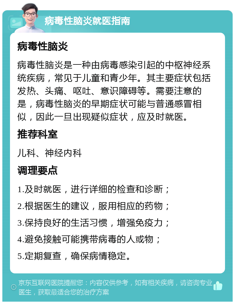 病毒性脑炎就医指南 病毒性脑炎 病毒性脑炎是一种由病毒感染引起的中枢神经系统疾病，常见于儿童和青少年。其主要症状包括发热、头痛、呕吐、意识障碍等。需要注意的是，病毒性脑炎的早期症状可能与普通感冒相似，因此一旦出现疑似症状，应及时就医。 推荐科室 儿科、神经内科 调理要点 1.及时就医，进行详细的检查和诊断； 2.根据医生的建议，服用相应的药物； 3.保持良好的生活习惯，增强免疫力； 4.避免接触可能携带病毒的人或物； 5.定期复查，确保病情稳定。