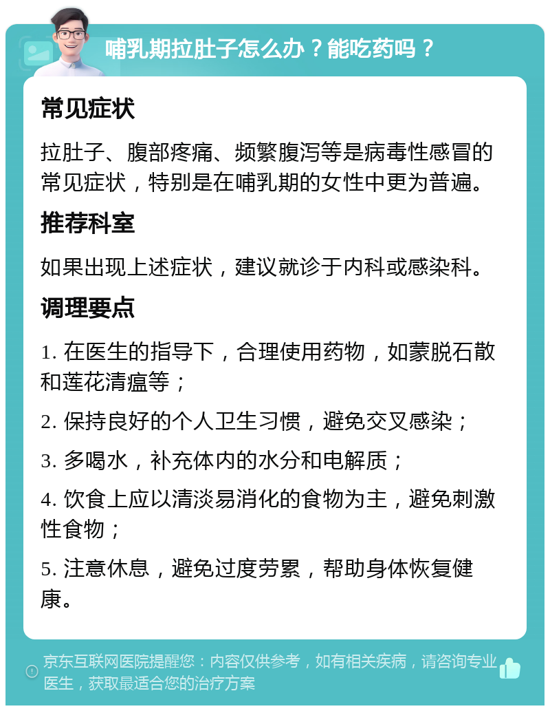 哺乳期拉肚子怎么办？能吃药吗？ 常见症状 拉肚子、腹部疼痛、频繁腹泻等是病毒性感冒的常见症状，特别是在哺乳期的女性中更为普遍。 推荐科室 如果出现上述症状，建议就诊于内科或感染科。 调理要点 1. 在医生的指导下，合理使用药物，如蒙脱石散和莲花清瘟等； 2. 保持良好的个人卫生习惯，避免交叉感染； 3. 多喝水，补充体内的水分和电解质； 4. 饮食上应以清淡易消化的食物为主，避免刺激性食物； 5. 注意休息，避免过度劳累，帮助身体恢复健康。