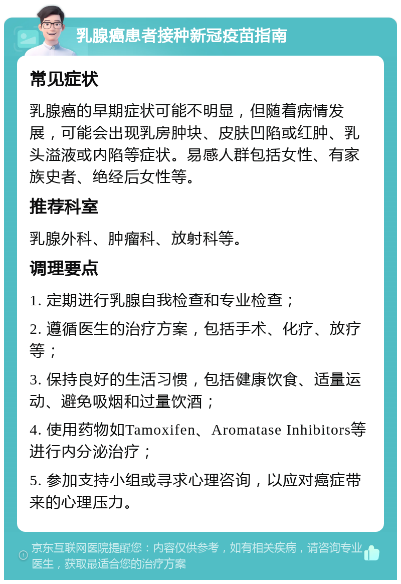 乳腺癌患者接种新冠疫苗指南 常见症状 乳腺癌的早期症状可能不明显，但随着病情发展，可能会出现乳房肿块、皮肤凹陷或红肿、乳头溢液或内陷等症状。易感人群包括女性、有家族史者、绝经后女性等。 推荐科室 乳腺外科、肿瘤科、放射科等。 调理要点 1. 定期进行乳腺自我检查和专业检查； 2. 遵循医生的治疗方案，包括手术、化疗、放疗等； 3. 保持良好的生活习惯，包括健康饮食、适量运动、避免吸烟和过量饮酒； 4. 使用药物如Tamoxifen、Aromatase Inhibitors等进行内分泌治疗； 5. 参加支持小组或寻求心理咨询，以应对癌症带来的心理压力。