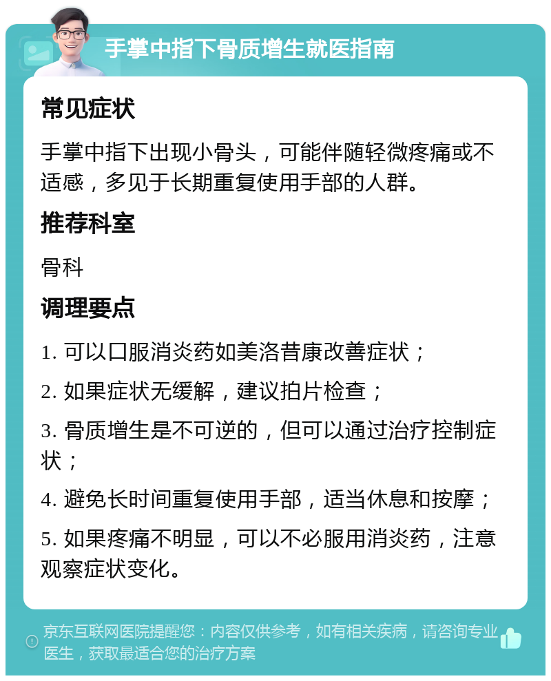 手掌中指下骨质增生就医指南 常见症状 手掌中指下出现小骨头，可能伴随轻微疼痛或不适感，多见于长期重复使用手部的人群。 推荐科室 骨科 调理要点 1. 可以口服消炎药如美洛昔康改善症状； 2. 如果症状无缓解，建议拍片检查； 3. 骨质增生是不可逆的，但可以通过治疗控制症状； 4. 避免长时间重复使用手部，适当休息和按摩； 5. 如果疼痛不明显，可以不必服用消炎药，注意观察症状变化。